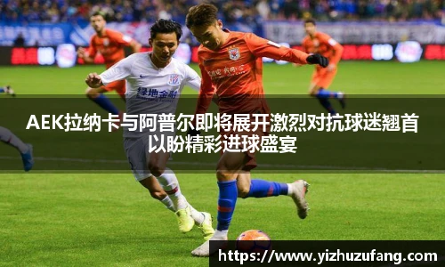 3377体育AEK拉纳卡与阿普尔即将展开激烈对抗球迷翘首以盼精彩进球盛宴